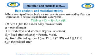 Materials and methods cont.…
Data analysis and statistical models
Relationship of linear body measurements were assessed by Pearson
correlation. The statistical models used were: -
Yijkl= µ + Di + Sj+ Ak+ eijkl
Where Yijkl= the Linear body measurements
µ = overall mean
Di = fixed effect of district (i= Beyeda, Janamora);
Sj = fixed effect of sex (j = Female, Male),
Ak= fixed effect of age (k= 1 (one PPI), 2 (2 PPI) and 3 (≥3 PPI)
eijkl= the residual error
Breeding objective, Breeding practices, Linear body measurement, Production system, Simien sheep 27
 