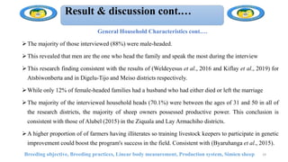 Result & discussion cont.…
General Household Characteristics cont.…
The majority of those interviewed (88%) were male-headed.
This revealed that men are the one who head the family and speak the most during the interview
This research finding consistent with the results of (Weldeyesus et al., 2016 and Kiflay et al., 2019) for
Atsbiwonberta and in Digelu-Tijo and Meiso districts respectively.
While only 12% of female-headed families had a husband who had either died or left the marriage
The majority of the interviewed household heads (70.1%) were between the ages of 31 and 50 in all of
the research districts, the majority of sheep owners possessed productive power. This conclusion is
consistent with those of Alubel (2015) in the Ziquala and Lay Armachiho districts.
A higher proportion of of farmers having illiterates so training livestock keepers to participate in genetic
improvement could boost the program's success in the field. Consistent with (Byaruhanga et al., 2015).
Breeding objective, Breeding practices, Linear body measurement, Production system, Simien sheep 29
 
