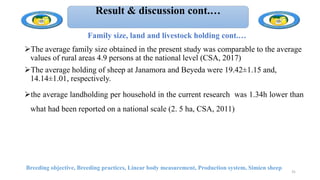 Result & discussion cont.…
Family size, land and livestock holding cont.…
The average family size obtained in the present study was comparable to the average
values of rural areas 4.9 persons at the national level (CSA, 2017)
The average holding of sheep at Janamora and Beyeda were 19.42±1.15 and,
14.14±1.01, respectively.
the average landholding per household in the current research was 1.34h lower than
what had been reported on a national scale (2. 5 ha, CSA, 2011)
Breeding objective, Breeding practices, Linear body measurement, Production system, Simien sheep
31
 