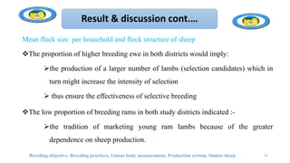 Result & discussion cont.…
Mean flock size per household and flock structure of sheep
The proportion of higher breeding ewe in both districts would imply:
the production of a larger number of lambs (selection candidates) which in
turn might increase the intensity of selection
 thus ensure the effectiveness of selective breeding
The low proportion of breeding rams in both study districts indicated :-
the tradition of marketing young ram lambs because of the greater
dependence on sheep production.
Breeding objective, Breeding practices, Linear body measurement, Production system, Simien sheep 35
 