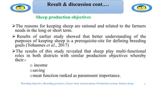 Result & discussion cont.…
The reasons for keeping sheep are rational and related to the farmers
needs in the long or short term.
 Results of earlier study showed that better understanding of the
purposes of keeping sheep is a prerequisite-site for defining breeding
goals (Yohannes et al., 2017)
The results of this study revealed that sheep play multi-functional
roles in both districts with similar production objectives whereby
their:-
o income
osaving
omeat function ranked as paramount importance.
Breeding objective, Breeding practices, Linear body measurement, Production system, Simien sheep 37
Sheep production objectives
 