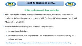 Result & discussion cont.…
Selling and seasons of sheep marketing
 Most smallholder farmers were sold sheep to consumers, traders and sometimes to
producers for breeding purposes consistent with findings of (Estefanos et al., 2015) and
Matawork et al. (2018).
 Farmers in both districts reported that most sheep are sold:-
 to meet immediate farm
 children education cash requirements, but there are market seasons following the
cultural holidays:
Breeding objective, Breeding practices, Linear body measurement, Production system, Simien sheep
39
 