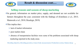 Result & discussion cont.…
Breeding objective, Breeding practices, Linear body measurement, Production system, Simien sheep 40
In general, information on market price, supply, and demand are not available for
farmers throughout the year. consistent with the findings of (Estefanos et al., 2015;
Matawork et al., 2018; Desalegn, 2019)
This implies that:-
 lack of market information
 poor market chain
 absence of transportation facilities were some of the problems associated with sheep
marketing reported in the study areas.
Selling reasons and seasons of sheep marketing
 