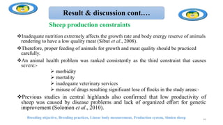 Result & discussion cont.…
Inadequate nutrition extremely affects the growth rate and body energy reserve of animals
rendering to have a low quality meat (Sibut et al., 2008).
Therefore, proper feeding of animals for growth and meat quality should be practiced
carefully.
An animal health problem was ranked consistently as the third constraint that causes
severe:-
 morbidity
 mortality
 inadequate veterinary services
 misuse of drugs resulting significant lose of flocks in the study areas:-
Previous studies in central highlands also confirmed that low productivity of
sheep was caused by disease problems and lack of organized effort for genetic
improvement (Solomon et al., 2010).
Breeding objective, Breeding practices, Linear body measurement, Production system, Simien sheep 44
Sheep production constraints
 