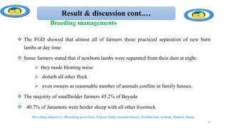 Result & discussion cont.…
 The FGD showed that almost all of farmers those practiced separation of new born
lambs at day time
 Some farmers stated that if newborn lambs were separated from their dam at night:
 they made bleating noise
 disturb all other flock
 even owners as reasonable number of animals confine in family houses.
 The majority of smallholder farmers 45.2% of Beyeda
 40.7% of Janamora were herder sheep with all other livestock
Breeding objective, Breeding practices, Linear body measurement, Production system, Simien sheep
47
Breeding managements
 