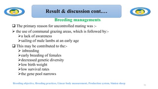 Result & discussion cont.…
 The primary reason for uncontrolled mating was :-
 the use of communal grazing areas, which is followed by:-
a lack of awareness
sailing of male lambs at an early age
 This may be contributed to the:-
 inbreeding
early breeding of females
decreased genetic diversity
low birth weight
low survival rates
the gene pool narrows
Breeding objective, Breeding practices, Linear body measurement, Production system, Simien sheep
51
Breeding managements
 