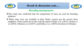 Result & discussion cont.…
This study also confirmed that few proportions of rams are used for breeding
purposes.
 When rams were not available in their flocks, owners got the service from
neighbors. These results are in line with the report of Edea et al. (2012), Tesfaye et
al. (2016), Yohannes et al.(2017), and Kiflay et al., (2019) elsewhere in Ethiopia.
Breeding objective, Breeding practices, Linear body measurement, Production system, Simien sheep 53
Breeding managements
 