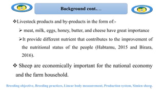 Background cont.…
Livestock products and by-products in the form of:-
 meat, milk, eggs, honey, butter, and cheese have great importance
It provide different nutrient that contributes to the improvement of
the nutritional status of the people (Habtamu, 2015 and Birara,
2016).
 Sheep are economically important for the national economy
and the farm household.
Breeding objective, Breeding practices, Linear body measurement, Production system, Simien sheep.
6
 