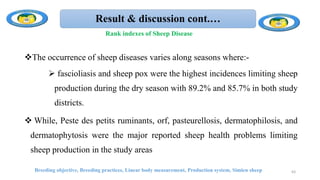 Result & discussion cont.…
The occurrence of sheep diseases varies along seasons where:-
 fascioliasis and sheep pox were the highest incidences limiting sheep
production during the dry season with 89.2% and 85.7% in both study
districts.
 While, Peste des petits ruminants, orf, pasteurellosis, dermatophilosis, and
dermatophytosis were the major reported sheep health problems limiting
sheep production in the study areas
Breeding objective, Breeding practices, Linear body measurement, Production system, Simien sheep 63
Rank indexes of Sheep Disease
 