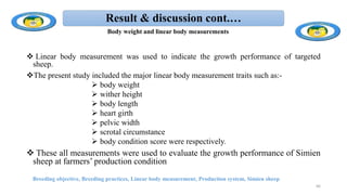 Result & discussion cont.…
 Linear body measurement was used to indicate the growth performance of targeted
sheep.
The present study included the major linear body measurement traits such as:-
 body weight
 wither height
 body length
 heart girth
 pelvic width
 scrotal circumstance
 body condition score were respectively.
 These all measurements were used to evaluate the growth performance of Simien
sheep at farmers’ production condition
Breeding objective, Breeding practices, Linear body measurement, Production system, Simien sheep
66
Body weight and linear body measurements
 