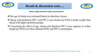 Result & discussion cont.…
The age of sheep was estimated based on dentition classes.
 Sheep with dentitions PPI 1 and PPI 2 were shorter (p<0.05) in body weight than
sheep with higher dentition groups.
 Concerning the effect of age, sheep with dentition PPI 3 were superior in wither
height (p<0.05) over their dentition PPI1 and PPI 2 counterparts.
Breeding objective, Breeding practices, Linear body measurement, Production system, Simien sheep
68
Body weight and linear body measurements
 