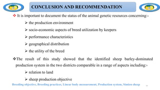 CONCLUSION AND RECOMMENDATION
 It is important to document the status of the animal genetic resources concerning:-
 the production environment
 socio-economic aspects of breed utilization by keepers
 performance characteristics
 geographical distribution
 the utility of the breed
The result of this study showed that the identified sheep barley-dominated
production system in the two districts comparable in a range of aspects including:-
 relation to land
 sheep production objective
Breeding objective, Breeding practices, Linear body measurement, Production system, Simien sheep 77
 