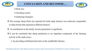 CONCLUSION AND RECOMME…
flock size
 breeding system
marketing strategies
 The average sheep flock size reported for both study districts was relatively comparable
to other breeds that reported at different districts
 its contribution to the family income generation is significant.
 It can be concluded that sheep production is an important component of the farming
activity in the study areas:-
 by providing multifunctional roles to the smallholder farmers
Breeding objective, Breeding practices, Linear body measurement, Production system, Simien sheep 78
 