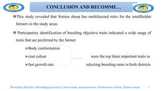 CONCLUSION AND RECOMME…
This study revealed that Simien sheep has multifaceted roles for the smallholder
farmers in the study areas
 Participatory identification of breeding objective traits indicated a wide range of
traits that are preferred by the farmer.
Body conformation
coat colour were the top three important traits in
fast growth rate selecting breeding rams in both districts
Breeding objective, Breeding practices, Linear body measurement, Production system, Simien sheep 79
 