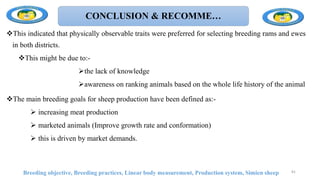 CONCLUSION & RECOMME…
This indicated that physically observable traits were preferred for selecting breeding rams and ewes
in both districts.
This might be due to:-
the lack of knowledge
awareness on ranking animals based on the whole life history of the animal
The main breeding goals for sheep production have been defined as:-
 increasing meat production
 marketed animals (Improve growth rate and conformation)
 this is driven by market demands.
Breeding objective, Breeding practices, Linear body measurement, Production system, Simien sheep 81
 