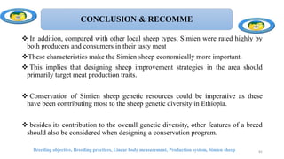 CONCLUSION & RECOMME
 In addition, compared with other local sheep types, Simien were rated highly by
both producers and consumers in their tasty meat
These characteristics make the Simien sheep economically more important.
 This implies that designing sheep improvement strategies in the area should
primarily target meat production traits.
 Conservation of Simien sheep genetic resources could be imperative as these
have been contributing most to the sheep genetic diversity in Ethiopia.
 besides its contribution to the overall genetic diversity, other features of a breed
should also be considered when designing a conservation program.
82
Breeding objective, Breeding practices, Linear body measurement, Production system, Simien sheep
 