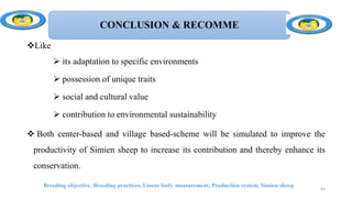 CONCLUSION & RECOMME
Like
 its adaptation to specific environments
 possession of unique traits
 social and cultural value
 contribution to environmental sustainability
 Both center-based and village based-scheme will be simulated to improve the
productivity of Simien sheep to increase its contribution and thereby enhance its
conservation.
Breeding objective, Breeding practices, Linear body measurement, Production system, Simien sheep
83
 