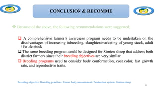 CONCLUSION & RECOMME
 Because of the above, the following recommendations were suggested;
 A comprehensive farmer’s awareness program needs to be undertaken on the
disadvantages of increasing inbreeding, slaughter/marketing of young stock, adult
/ fertile stock
 The same breeding program could be designed for Simien sheep that address both
district farmers since their breeding objectives are very similar.
 Breeding programs need to consider body conformation, coat color, fast growth
rate, and reproductive traits.
Breeding objective, Breeding practices, Linear body measurement, Production system, Simien sheep
84
 