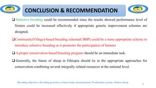 CONCLUSION & RECOMMENDATION
 Selective breeding could be recommended since the results showed performance level of
Simien could be increased effectively if appropriate genetic improvement schemes are
designed.
Community(Village)-based breeding scheme(CBBP) could be a more appropriate scheme to
introduce selective breeding as it promotes the participation of farmers
 A proper conservation-based breeding program should be an immediate task.
 Generally, the future of sheep in Ethiopia should lie in the appropriate approaches for
conservation combining several integrally related resources at the national level.
Breeding objective, Breeding practices, Linear body measurement, Production system, Simien sheep
85
 