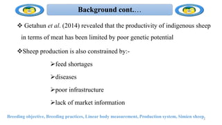 Background cont.…
 Getahun et al. (2014) revealed that the productivity of indigenous sheep
in terms of meat has been limited by poor genetic potential
Sheep production is also constrained by:-
feed shortages
diseases
poor infrastructure
lack of market information
Breeding objective, Breeding practices, Linear body measurement, Production system, Simien sheep.
9
 