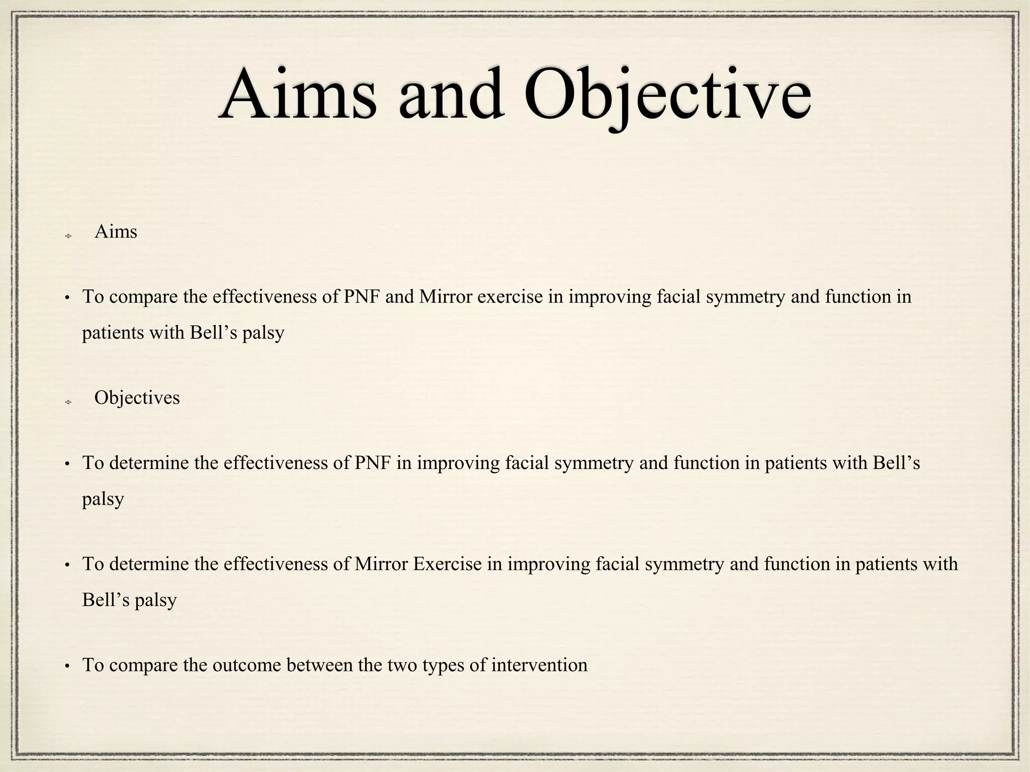Aims and Objective
Aims
• To compare the effectiveness of PNF and Mirror exercise in improving facial symmetry and function in
patients with Bell’s palsy
Objectives
• To determine the effectiveness of PNF in improving facial symmetry and function in patients with Bell’s
palsy
• To determine the effectiveness of Mirror Exercise in improving facial symmetry and function in patients with
Bell’s palsy
• To compare the outcome between the two types of intervention
 
