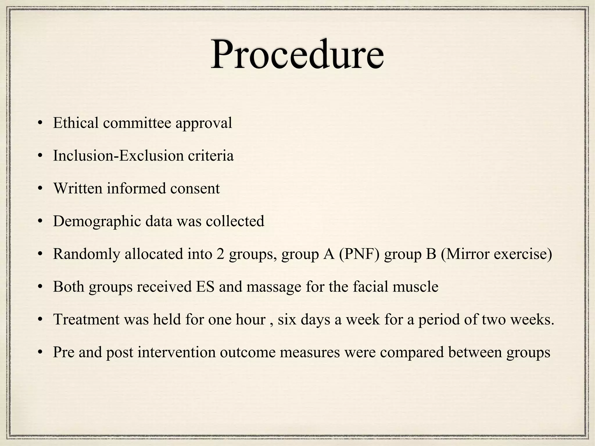 Procedure
• Ethical committee approval
• Inclusion-Exclusion criteria
• Written informed consent
• Demographic data was collected
• Randomly allocated into 2 groups, group A (PNF) group B (Mirror exercise)
• Both groups received ES and massage for the facial muscle
• Treatment was held for one hour , six days a week for a period of two weeks.
• Pre and post intervention outcome measures were compared between groups
 