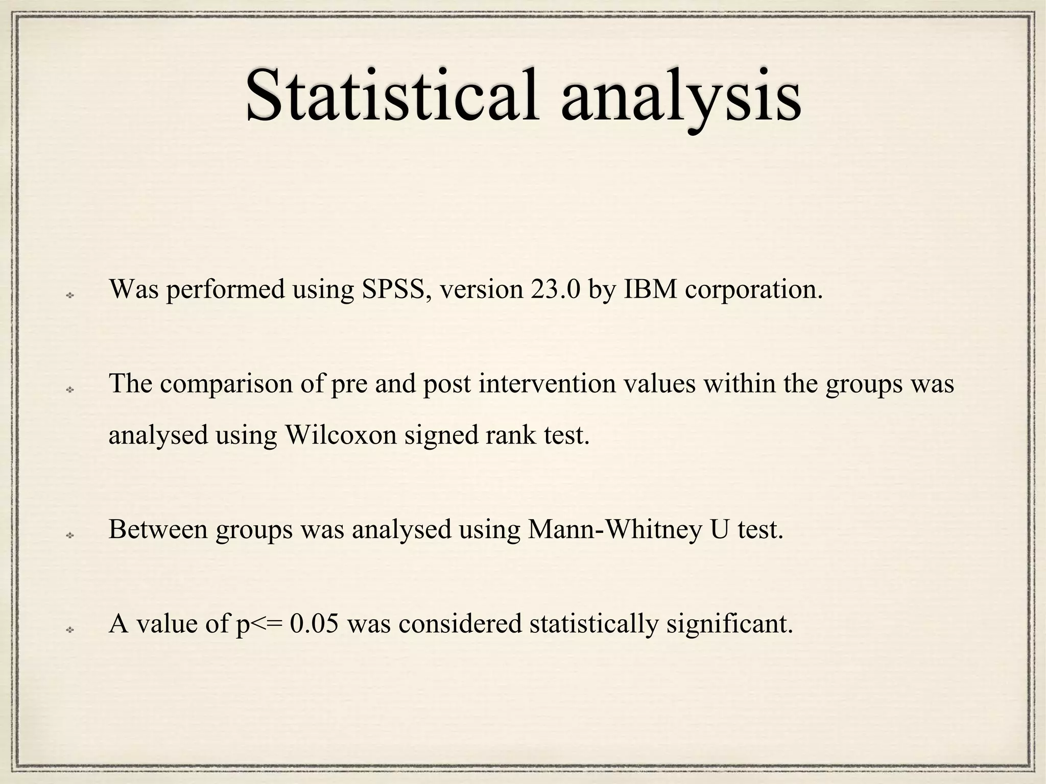 Statistical analysis
Was performed using SPSS, version 23.0 by IBM corporation.
The comparison of pre and post intervention values within the groups was
analysed using Wilcoxon signed rank test.
Between groups was analysed using Mann-Whitney U test.
A value of p<= 0.05 was considered statistically significant.
 