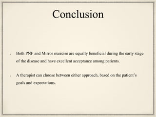 Conclusion
Both PNF and Mirror exercise are equally beneficial during the early stage
of the disease and have excellent acceptance among patients.
A therapist can choose between either approach, based on the patient’s
goals and expectations.
 