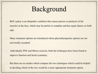 Background
Bell’s palsy is an idiopathic condition that causes paresis or paralysis of the
muscles in the face, which may be partial or complete and has equal chance on both
side.
Many treatment options are introduced where physiotherapeutic options are not
universally accepted.
Individually PNF and Mirror exercise, both the techniques have been found to
improve function and facial symmetry.
But there are no studies which compare the two techniques which could be helpful
in deciding which of the two would be a more appropriate treatment option.
 