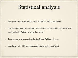 Statistical analysis
Was performed using SPSS, version 23.0 by IBM corporation.
The comparison of pre and post intervention values within the groups was
analysed using Wilcoxon signed rank test.
Between groups was analysed using Mann-Whitney U test.
A value of p<= 0.05 was considered statistically significant.
 