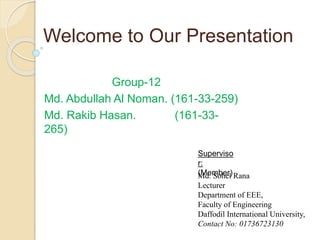 Welcome to Our Presentation
Group-12
Md. Abdullah Al Noman. (161-33-259)
Md. Rakib Hasan. (161-33-
265)
Superviso
r:
(Member)
Md. Sohel Rana
Lecturer
Department of EEE,
Faculty of Engineering
Daffodil International University,
Contact No: 01736723130
 
