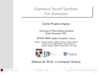 t




                      Expressive Sound Synthesis
                            For Animation

                                Cécile Picard-Limpens

                            University of Nice/Sophia-Antipolis
                                  École Doctorale STIC

                         REVES INRIA Sophia-Antipolis, France
                      Advisors: George Drettakis, INRIA Sophia Antipolis (Reves)
                                François Faure, INRIA Rhône-Alpes (Evasion)
                                Nicolas Tsingos, DOLBY Laboratories, CA, USA




                    Defense for Ph.D. in Computer Science

C. Picard-Limpens      December 4, 2009                         Expressive Sound Synthesis For Animation
                                                                                                    1
 