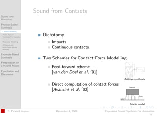 t




                          Sound from Contacts
Sound and
Virtuality

Physics-Based
Synthesis
 Contact Modeling
 Audio Texture
 Synthesis For Complex
                             Dichotomy
 Contacts
 Resonator Modeling              Impacts
 A Robust and
 Multi-Scale Modal
 Analysis
                                 Continuous contacts
Example-Based
Synthesis                    Two Schemes for Contact Force Modelling
Perspectives on
a Hybrid Model
                                 Feed-forward scheme
Conclusion and                   [van den Doel et al. 01]
Discussion

                                                                            Additive synthesis

                                 Direct computation of contact forces
                                 [Avanzini et al. 02]


                                                                                Bristle model

      C. Picard-Limpens            December 4, 2009          Expressive Sound Synthesis For Animation
                                                                                                 8
 