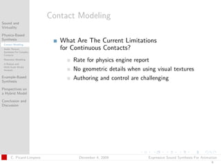 t




                          Contact Modeling
Sound and
Virtuality

Physics-Based
Synthesis
 Contact Modeling
                             What Are The Current Limitations
 Audio Texture
 Synthesis For Complex
                             for Continuous Contacts?
 Contacts
 Resonator Modeling
                                 Rate for physics engine report
 A Robust and
 Multi-Scale Modal
 Analysis                        No geometric details when using visual textures
Example-Based
Synthesis
                                 Authoring and control are challenging
Perspectives on
a Hybrid Model

Conclusion and
Discussion




      C. Picard-Limpens            December 4, 2009           Expressive Sound Synthesis For Animation
                                                                                                  9
 