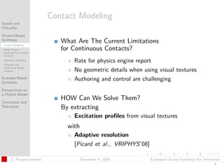 t




                          Contact Modeling
Sound and
Virtuality

Physics-Based
Synthesis
 Contact Modeling
                             What Are The Current Limitations
 Audio Texture
 Synthesis For Complex
                             for Continuous Contacts?
 Contacts
 Resonator Modeling
                                 Rate for physics engine report
 A Robust and
 Multi-Scale Modal
 Analysis                        No geometric details when using visual textures
Example-Based
Synthesis
                                 Authoring and control are challenging
Perspectives on
a Hybrid Model
                             HOW Can We Solve Them?
Conclusion and
Discussion                   By extracting
                                 Excitation proﬁles from visual textures
                               with
                                 Adaptive resolution
                                 [Picard et al., VRIPHYS 08]

      C. Picard-Limpens               December 4, 2009         Expressive Sound Synthesis For Animation
                                                                                                   9
 