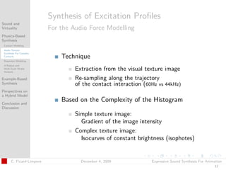 t




                          Synthesis of Excitation Proﬁles
Sound and
Virtuality                For the Audio Force Modelling
Physics-Based
Synthesis
 Contact Modeling
 Audio Texture
 Synthesis For Complex
 Contacts                     Technique
 Resonator Modeling
 A Robust and
 Multi-Scale Modal
 Analysis
                                   Extraction from the visual texture image
Example-Based                      Re-sampling along the trajectory
Synthesis                          of the contact interaction (60Hz vs 44kHz)
Perspectives on
a Hybrid Model

Conclusion and
                              Based on the Complexity of the Histogram
Discussion
                                   Simple texture image:
                                     Gradient of the image intensity
                                   Complex texture image:
                                     Isocurves of constant brightness (isophotes)


      C. Picard-Limpens              December 4, 2009            Expressive Sound Synthesis For Animation
                                                                                                    12
 