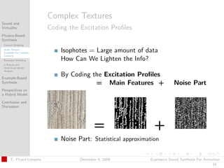 t




                          Complex Textures
Sound and
Virtuality                Coding the Excitation Proﬁles
Physics-Based
Synthesis
 Contact Modeling
 Audio Texture
 Synthesis For Complex
                              Isophotes = Large amount of data
 Contacts
 Resonator Modeling           How Can We Lighten the Info?
 A Robust and
 Multi-Scale Modal
 Analysis

Example-Based
                              By Coding the Excitation Proﬁles
Synthesis                                = Main Features +                  Noise Part
Perspectives on
a Hybrid Model

Conclusion and
Discussion




                                            =                    +
                              Noise Part: Statistical approximation

      C. Picard-Limpens              December 4, 2009          Expressive Sound Synthesis For Animation
                                                                                                  13
 