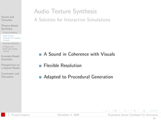 t




                          Audio Texture Synthesis
Sound and
Virtuality                A Solution for Interactive Simulations
Physics-Based
Synthesis
 Contact Modeling
 Audio Texture
 Synthesis For Complex
 Contacts
 Resonator Modeling
 A Robust and
 Multi-Scale Modal
 Analysis

Example-Based
                              A Sound in Coherence with Visuals
Synthesis

Perspectives on
a Hybrid Model
                              Flexible Resolution
Conclusion and
Discussion                    Adapted to Procedural Generation




      C. Picard-Limpens              December 4, 2009         Expressive Sound Synthesis For Animation
                                                                                                 15
 