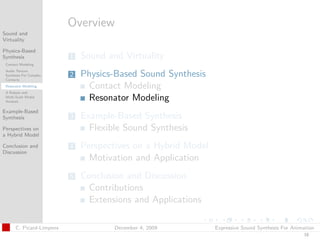 t




                          Overview
Sound and
Virtuality

Physics-Based
Synthesis                 1   Sound and Virtuality
 Contact Modeling
 Audio Texture
 Synthesis For Complex
 Contacts
                          2   Physics-Based Sound Synthesis
 Resonator Modeling            Contact Modeling
 A Robust and
 Multi-Scale Modal
 Analysis
                               Resonator Modeling
Example-Based
Synthesis                 3   Example-Based Synthesis
Perspectives on                 Flexible Sound Synthesis
a Hybrid Model

Conclusion and            4   Perspectives on a Hybrid Model
Discussion
                                Motivation and Application
                          5   Conclusion and Discussion
                                Contributions
                                Extensions and Applications

      C. Picard-Limpens               December 4, 2009         Expressive Sound Synthesis For Animation
                                                                                                  16
 