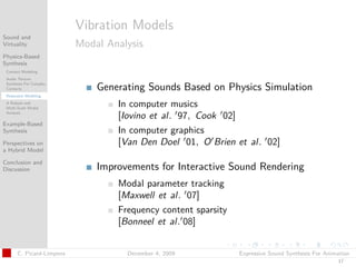 t




                          Vibration Models
Sound and
Virtuality                Modal Analysis
Physics-Based
Synthesis
 Contact Modeling
 Audio Texture
 Synthesis For Complex
 Contacts                     Generating Sounds Based on Physics Simulation
 Resonator Modeling
 A Robust and
 Multi-Scale Modal
                                  In computer musics
 Analysis
                                  [Iovino et al. 97, Cook 02]
Example-Based
Synthesis                         In computer graphics
Perspectives on                   [Van Den Doel 01, O Brien et al. 02]
a Hybrid Model

Conclusion and
Discussion                    Improvements for Interactive Sound Rendering
                                  Modal parameter tracking
                                  [Maxwell et al. 07]
                                  Frequency content sparsity
                                  [Bonneel et al. 08]


      C. Picard-Limpens             December 4, 2009           Expressive Sound Synthesis For Animation
                                                                                                  17
 