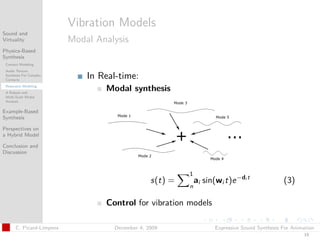t




                          Vibration Models
Sound and
Virtuality                Modal Analysis
Physics-Based
Synthesis
 Contact Modeling
 Audio Texture
 Synthesis For Complex
 Contacts
                              In Real-time:
 Resonator Modeling
 A Robust and
                                  Modal synthesis
 Multi-Scale Modal
 Analysis

Example-Based
Synthesis

Perspectives on
a Hybrid Model

Conclusion and
Discussion



                                                          1
                                                 s(t) =       ai sin(wi t)e −di t               (3)
                                                          n

                                  Control for vibration models

      C. Picard-Limpens             December 4, 2009                 Expressive Sound Synthesis For Animation
                                                                                                        19
 