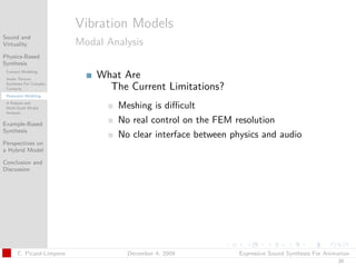 t




                          Vibration Models
Sound and
Virtuality                Modal Analysis
Physics-Based
Synthesis
 Contact Modeling
 Audio Texture
                              What Are
 Synthesis For Complex
 Contacts                       The Current Limitations?
 Resonator Modeling
 A Robust and
 Multi-Scale Modal                Meshing is diﬃcult
 Analysis

Example-Based
                                  No real control on the FEM resolution
Synthesis
                                  No clear interface between physics and audio
Perspectives on
a Hybrid Model

Conclusion and
Discussion




      C. Picard-Limpens             December 4, 2009           Expressive Sound Synthesis For Animation
                                                                                                  20
 