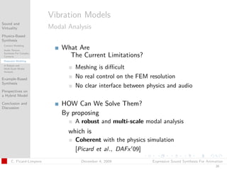 t




                          Vibration Models
Sound and
Virtuality                Modal Analysis
Physics-Based
Synthesis
 Contact Modeling
 Audio Texture
                              What Are
 Synthesis For Complex
 Contacts                       The Current Limitations?
 Resonator Modeling
 A Robust and
 Multi-Scale Modal                Meshing is diﬃcult
 Analysis

Example-Based
                                  No real control on the FEM resolution
Synthesis
                                  No clear interface between physics and audio
Perspectives on
a Hybrid Model

Conclusion and
Discussion
                              HOW Can We Solve Them?
                              By proposing
                                  A robust and multi-scale modal analysis
                                which is
                                  Coherent with the physics simulation
                                  [Picard et al., DAFx 09]
      C. Picard-Limpens             December 4, 2009           Expressive Sound Synthesis For Animation
                                                                                                  20
 