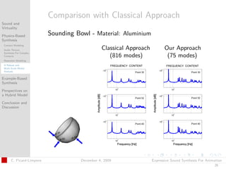 t




                          Comparison with Classical Approach
Sound and
Virtuality

Physics-Based             Sounding Bowl - Material: Aluminium
Synthesis
 Contact Modeling
 Audio Texture                                 Classical Approach          Our Approach
 Synthesis For Complex
 Contacts                                         (816 modes)               (75 modes)
 Resonator Modeling
 A Robust and
 Multi-Scale Modal
 Analysis

Example-Based
Synthesis

Perspectives on
a Hybrid Model

Conclusion and
Discussion




      C. Picard-Limpens              December 4, 2009               Expressive Sound Synthesis For Animation
                                                                                                       25
 