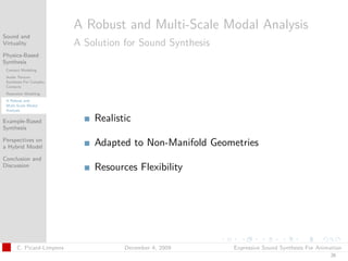 t




                          A Robust and Multi-Scale Modal Analysis
Sound and
Virtuality                A Solution for Sound Synthesis
Physics-Based
Synthesis
 Contact Modeling
 Audio Texture
 Synthesis For Complex
 Contacts
 Resonator Modeling
 A Robust and
 Multi-Scale Modal
 Analysis

Example-Based                 Realistic
Synthesis

Perspectives on
a Hybrid Model                Adapted to Non-Manifold Geometries
Conclusion and
Discussion                    Resources Flexibility




      C. Picard-Limpens              December 4, 2009      Expressive Sound Synthesis For Animation
                                                                                              26
 