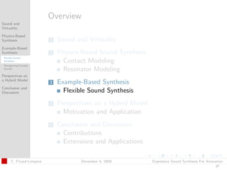 t




                           Overview
Sound and
Virtuality

Physics-Based
Synthesis                  1   Sound and Virtuality
Example-Based
Synthesis                  2   Physics-Based Sound Synthesis
 Flexible Sound
 Synthesis                      Contact Modeling
 Retargetting Example
 Sounds
                                Resonator Modeling
Perspectives on
a Hybrid Model
                           3   Example-Based Synthesis
Conclusion and
Discussion                       Flexible Sound Synthesis
                           4   Perspectives on a Hybrid Model
                                 Motivation and Application
                           5   Conclusion and Discussion
                                 Contributions
                                 Extensions and Applications

       C. Picard-Limpens               December 4, 2009         Expressive Sound Synthesis For Animation
                                                                                                   27
 