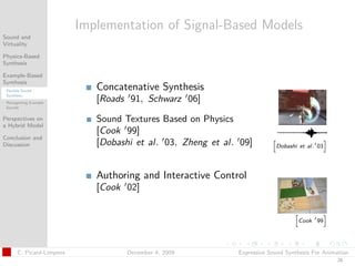 t




                           Implementation of Signal-Based Models
Sound and
Virtuality

Physics-Based
Synthesis

Example-Based
Synthesis
 Flexible Sound
                              Concatenative Synthesis
 Synthesis
 Retargetting Example
                              [Roads 91, Schwarz 06]
 Sounds


Perspectives on               Sound Textures Based on Physics
a Hybrid Model
                              [Cook 99]
Conclusion and
Discussion                    [Dobashi et al. 03, Zheng et al. 09]         Dobashi et al. 03




                              Authoring and Interactive Control
                              [Cook 02]


                                                                                   Cook 99




       C. Picard-Limpens             December 4, 2009         Expressive Sound Synthesis For Animation
                                                                                                 28
 