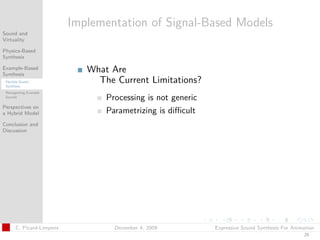 t




                           Implementation of Signal-Based Models
Sound and
Virtuality

Physics-Based
Synthesis

Example-Based
Synthesis
                              What Are
 Flexible Sound
 Synthesis
                                The Current Limitations?
 Retargetting Example
 Sounds
                                  Processing is not generic
Perspectives on
a Hybrid Model                    Parametrizing is diﬃcult
Conclusion and
Discussion




       C. Picard-Limpens            December 4, 2009          Expressive Sound Synthesis For Animation
                                                                                                 29
 
