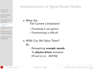 t




                           Implementation of Signal-Based Models
Sound and
Virtuality

Physics-Based
Synthesis

Example-Based
Synthesis
                              What Are
 Flexible Sound
 Synthesis
                                The Current Limitations?
 Retargetting Example
 Sounds
                                  Processing is not generic
Perspectives on
a Hybrid Model                    Parametrizing is diﬃcult
Conclusion and
Discussion
                              HOW Can We Solve Them?
                              By
                                  Retargetting example sounds
                                  To physics-driven animation
                                  [Picard et al., AES 09]



       C. Picard-Limpens            December 4, 2009          Expressive Sound Synthesis For Animation
                                                                                                 29
 