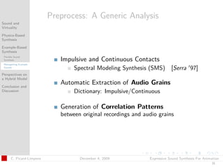 t




                           Preprocess: A Generic Analysis
Sound and
Virtuality

Physics-Based
Synthesis

Example-Based
Synthesis
 Flexible Sound
 Synthesis                    Impulsive and Continuous Contacts
 Retargetting Example
 Sounds
                                   Spectral Modeling Synthesis (SMS)        [Serra 97]
Perspectives on
a Hybrid Model

Conclusion and
                              Automatic Extraction of Audio Grains
Discussion                         Dictionary: Impulsive/Continuous

                              Generation of Correlation Patterns
                              between original recordings and audio grains




       C. Picard-Limpens             December 4, 2009           Expressive Sound Synthesis For Animation
                                                                                                   31
 